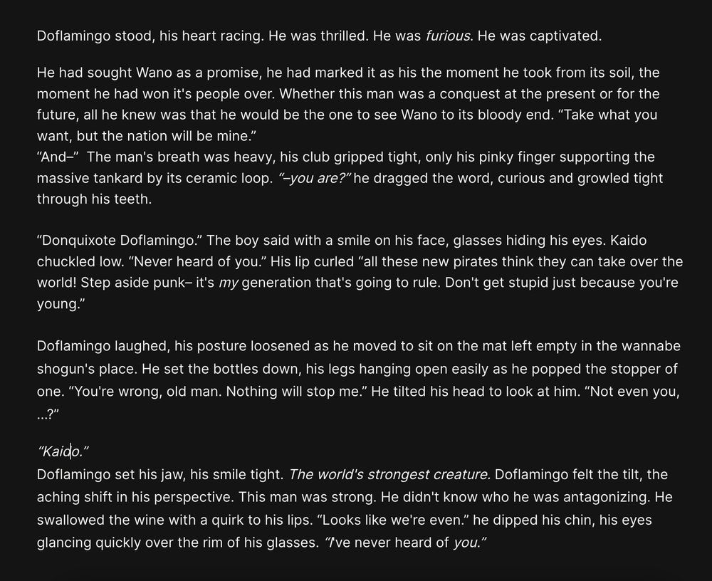 Doflamingo stood, his heart racing. He was thrilled. He was furious. He was captivated. 

He had sought Wano as a promise, he had marked it as his the moment he took from its soil, the moment he had won it's people over. Whether this man was a conquest at the present or for the future, all he knew was that he would be the one to see Wano to its bloody end. “Take what you want, but the nation will be mine.” 

“And–”  The man's breath was heavy, his club gripped tight, only his pinky finger supporting the massive tankard by its ceramic loop. “–you are?” he dragged the word, curious and growled tight through his teeth.



“Donquixote Doflamingo.” The boy said with a smile on his face, glasses hiding his eyes. Kaido chuckled low. “Never heard of you.” His lip curled “all these new pirates think they can take over the world! Step aside punk– it's my generation that's going to rule. Don't get stupid just because you're young.” 



Doflamingo laughed, his posture loosened as he moved to sit on the mat left empty in the wannabe shogun's place. He set the bottles down, his legs hanging open easily as he popped the stopper of one. “You're wrong, old man. Nothing will stop me.” He tilted his head to look at him. “Not even you, …?” 

“Kaido.” 
Doflamingo set his jaw, his smile tight. The world's strongest creature. Doflamingo felt the tilt, the aching shift in his perspective. This man was strong. He didn't know who he was antagonizing. He swallowed the wine with a quirk to his lips. “Looks like we're even.” he dipped his chin, his eyes glancing quickly over the rim of his glasses. “I've never heard of you.”