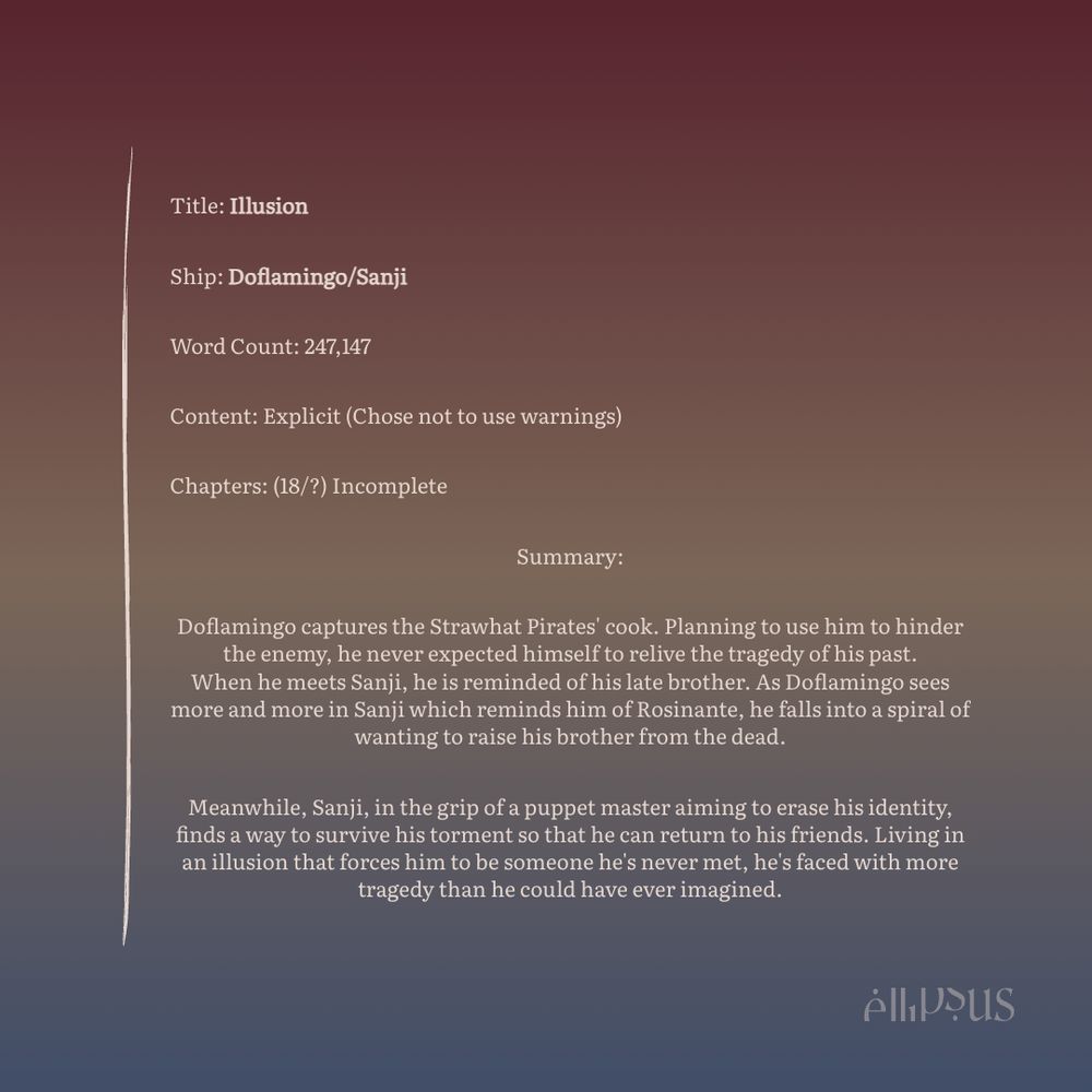 Title: Illusion
Ship: Doflamingo/Sanji
Word Count: 247,147
Content: Explicit (Chose not to use warnings)
Chapters: (18/?) Incomplete
Summary:
Doflamingo captures the Strawhat Pirates' cook. Planning to use him to hinder the enemy, he never expected himself to relive the tragedy of his past.
When he meets Sanji, he is reminded of his late brother. As Doflamingo sees more and more in Sanji which reminds him of Rosinante, he falls into a spiral of wanting to raise his brother from the dead.
Meanwhile, Sanji, in the grip of a puppet master aiming to erase his identity, finds a way to survive his torment so that he can return to his friends. Living in an illusion that forces him to be someone he's never met, he's faced with more tragedy than he could have ever imagined.