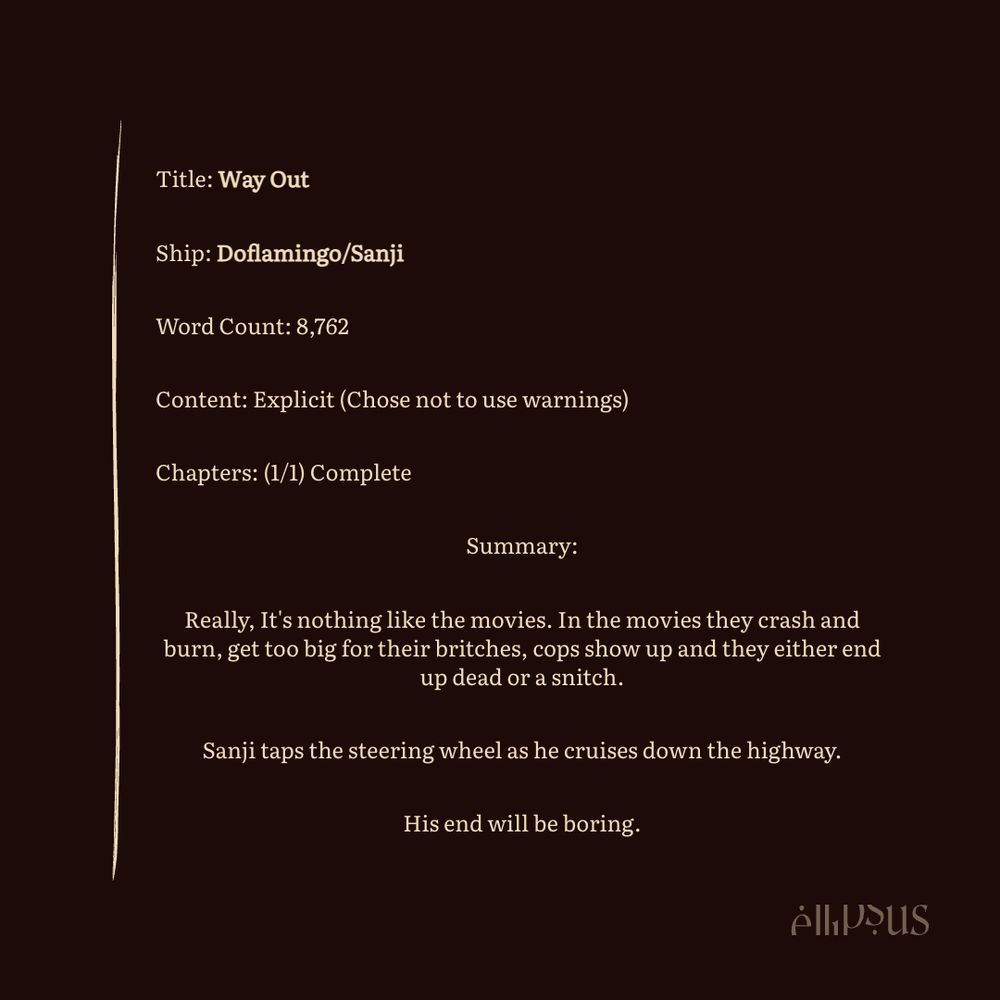 Title: Way Out
Ship: Doflamingo/Sanji
Word Count: 8,762
Content: Explicit (Chose not to use warnings)
Chapters: (1/1) Complete
Summary:
Really, It's nothing like the movies. In the movies they crash and burn, get too big for their britches, cops show up and they either end up dead or a snitch.
Sanji taps the steering wheel as he cruises down the highway.
His end will be boring.