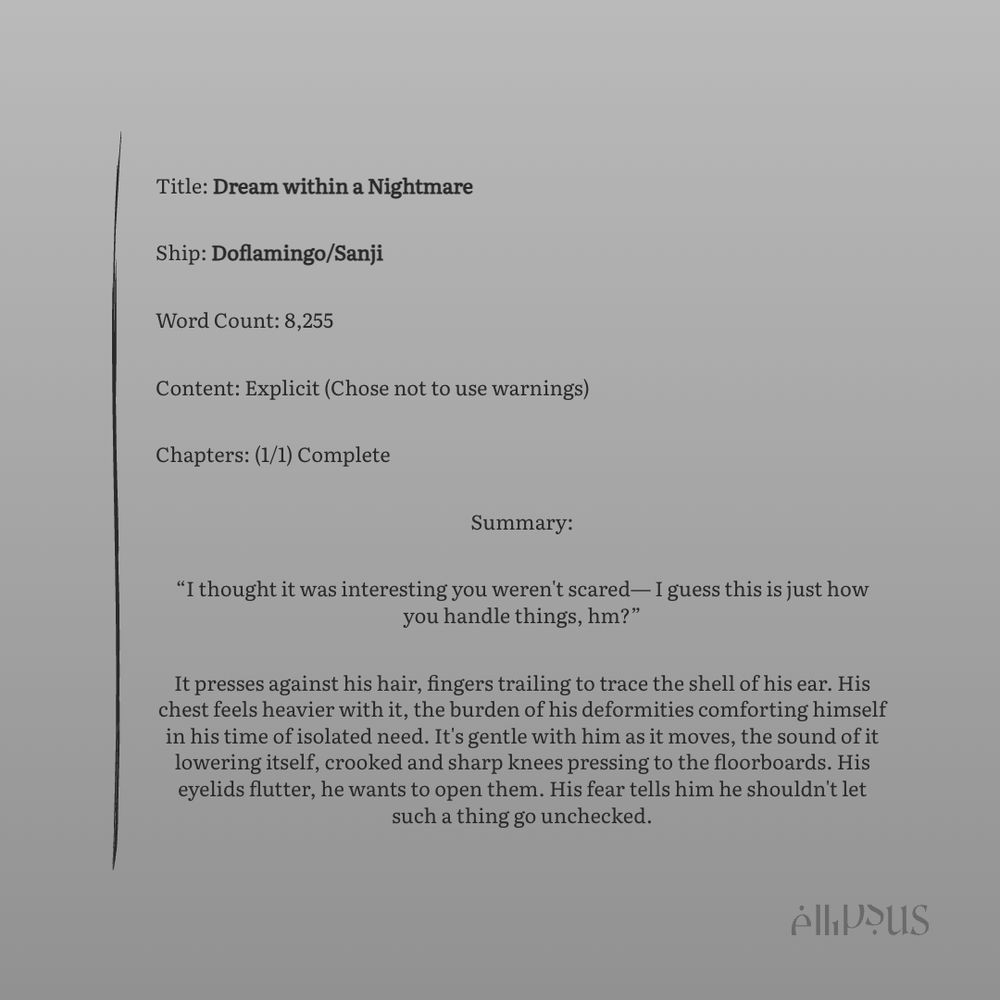Title: Dream within a Nightmare
Ship: Doflamingo/Sanji
Word Count: 8,255
Content: Explicit (Chose not to use warnings)
Chapters: (1/1) Complete
Summary:
"I thought it was interesting you weren't scared— I guess this is just how you handle things, hm?"
It presses against his hair, fingers trailing to trace the shell of his ear. His chest feels heavier with it, the burden of his deformities comforting himself in his time of isolated need. It's gentle with him as it moves, the sound of it lowering itself, crooked and sharp knees pressing to the floorboards. His eyelids flutter, he wants to open them. His fear tells him he shouldn't let such a thing go unchecked.