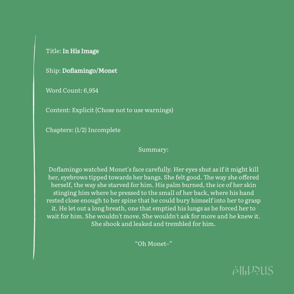 Title: In His Image
Ship: Doflamingo/Monet
Word Count: 6,954
Content: Explicit (Chose not to use warnings)
Chapters: (1/2) Incomplete
Summary:
Doflamingo watched Monet's face carefully. Her eyes shut as if it might kill her, eyebrows tipped towards her bangs. She felt good. The way she offered herself, the way she starved for him. His palm burned, the ice of her skin stinging him where he pressed to the small of her back, where his hand rested close enough to her spine that he could bury himself into her to grasp it. He let out a long breath, one that emptied his lungs as he forced her to wait for him. She wouldn't move. She wouldn't ask for more and he knew it.
She shook and leaked and trembled for him.
"Oh Monet-"