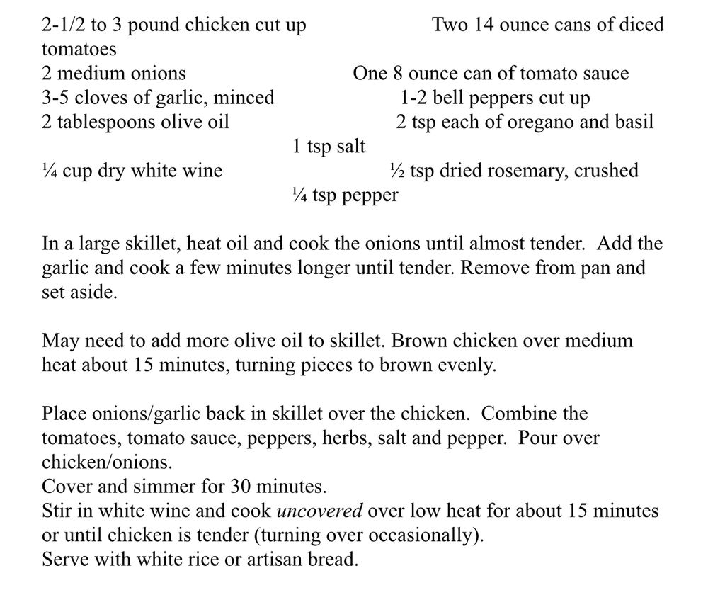 Recipe for chicken cacciatore:

2.5-3 lbs chicken (cut up into pieces of breast, thigh, etc)
2 14oz cans of tomatoes
2 medium onions
1 8oz can of tomato sauce
3-5 cloves of garlic, minced
1-2 bell peppers, cut up
2 tablespoons olive oil
2 teaspoons each of dried oregano and basil
1 teaspoon salt
0.25 cup dry white wine
0.5 teaspoon dried rosemary, crushed
0.25 teaspoon pepper

In a large skillet, heat oil and cook the onions until almost tender. Add the garlic and cook a few minutes longer until tender. Remove from pan and set aside.

You may need to add more olive oil to skillet. Brown chicken over medium heat about 15 minutes, turning pieces to brown evenly.

Place onions/garlic back in skillet over the chicken. Combine the tomatoes, tomato sauce, peppers, herbs, salt, and pepper. Pour over the chicken and onions in the pan.

Cover and simmer for 30 minutes.

Stir in white wine and cook *uncovered* over low heat for about 15 minutes or until chicken is tender (turning over occasionally).

Serve with white rice or artisan bread.