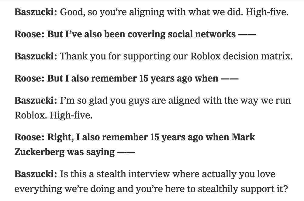 Baszucki: Good, so you’re aligning with what we did. High-five.

Roose: But I’ve also been covering social networks ——

Baszucki: Thank you for supporting our Roblox decision matrix.

Roose: But I also remember 15 years ago when ——

Baszucki: I’m so glad you guys are aligned with the way we run Roblox. High-five.

Roose: Right, I also remember 15 years ago when Mark Zuckerberg was saying ——

Baszucki: Is this a stealth interview where actually you love everything we’re doing and you’re here to stealthily support it?

