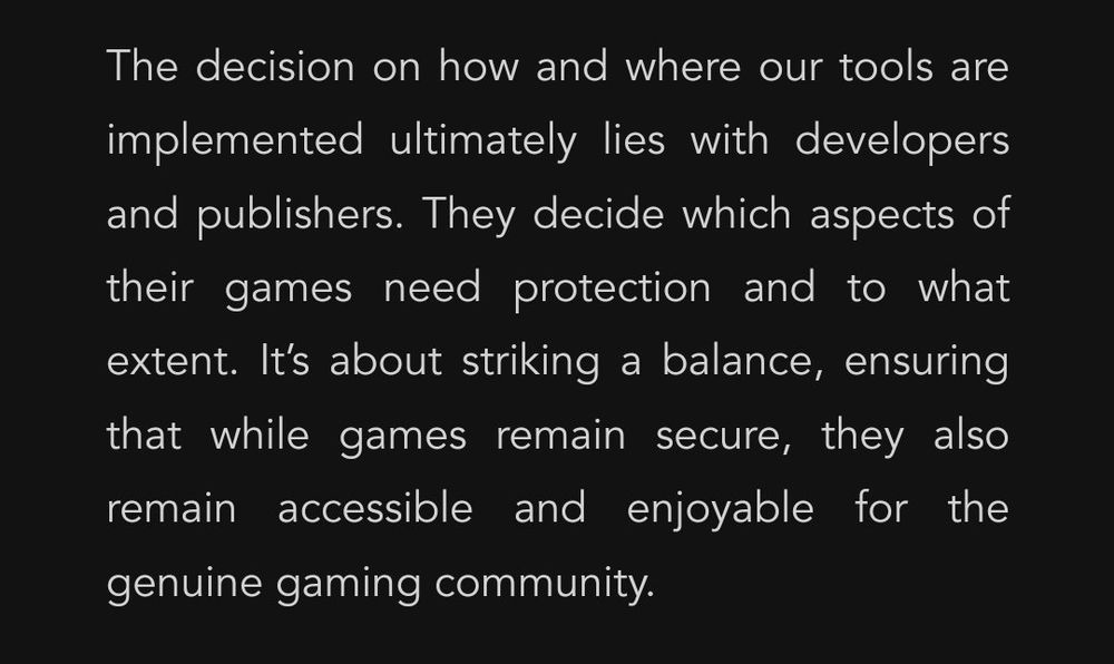 A screenshot from the linked article, reading as follows:

The decision on how and where our tools are implemented ultimately lies with developers and publishers. They decide which aspects of their games need protection and to what extent. It’s about striking a balance, ensuring that while games remain secure, they also remain accessible and enjoyable for the genuine gaming community.
