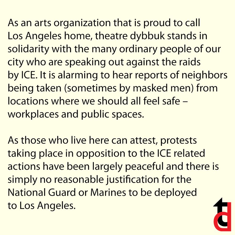 As an arts organization that is proud to call Los Angeles home, theatre dybbuk stands in solidarity with the many ordinary people of our city who are speaking out against the raids by ICE. It is alarming to hear reports of neighbors being taken (sometimes by masked men) from locations where we should all feel safe – workplaces and public spaces.

As those who live here can attest, protests taking place in opposition to the ICE related actions have been largely peaceful and there is simply no reasonable justification for the National Guard or Marines to be deployed to Los Angeles.