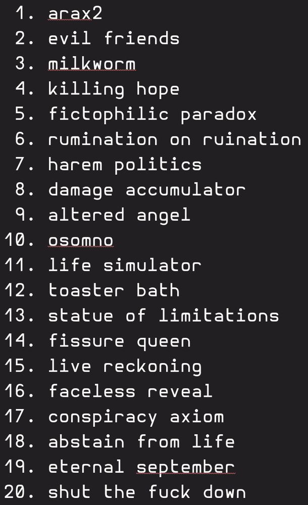 1. arax2
 2. evil friends
 3. milkworm
 4. killing hope
 5. fictophilic paradox
 6. rumination on ruination
 7. harem politics
 8. damage accumulator
 9. altered angel
10. osomno
11. life simulator
12. toaster bath
13. statue of limitations
14. fissure queen
15. live reckoning
16. faceless reveal
17. conspiracy axiom
18. abstain from life
19. eternal september
20. shut the fuck down