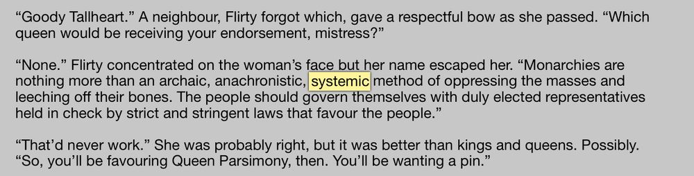 “Goody Tallheart.” A neighbour, Flirty forgot which, gave a respectful bow as she passed. “Which queen would be receiving your endorsement, mistress?”

“None.” Flirty concentrated on the woman’s face but her name escaped her. “Monarchies are nothing more than an archaic, anachronistic, systemic method of oppressing the masses and leeching off their bones. The people should govern themselves with duly elected representatives held in check by strict and stringent laws that favour the people.”

“That’d never work.” She was probably right, but it was better than kings and queens. Possibly. “So, you’ll be favouring Queen Parsimony, then. You’ll be wanting a pin.”