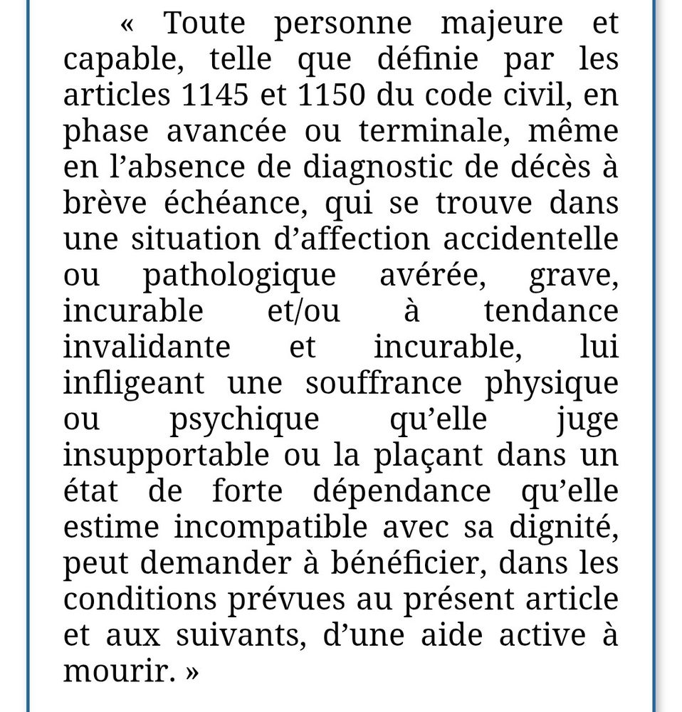 Capture de la fin de l'article 2 de la ppl fin de vie.
Toute personne majeure et capable, telle que définie par les articles 1145 et 1150 du code civil, en phase avancée ou terminale, même en l'absence de diagnostic de décès à brève échéance, qui se trouve dans une situation d'affection accidentelle pathologique incurable et/ou avérée, grave, à tendance invalidante et incurable, lui infligeant une souffrance physique ου psychique qu'elle juge insupportable ou la plaçant dans un état de forte dépendance qu'elle estime incompatible avec sa dignité, peut demander à bénéficier, dans les conditions prévues au présent article et aux suivants, d'une aide active à mourir.
