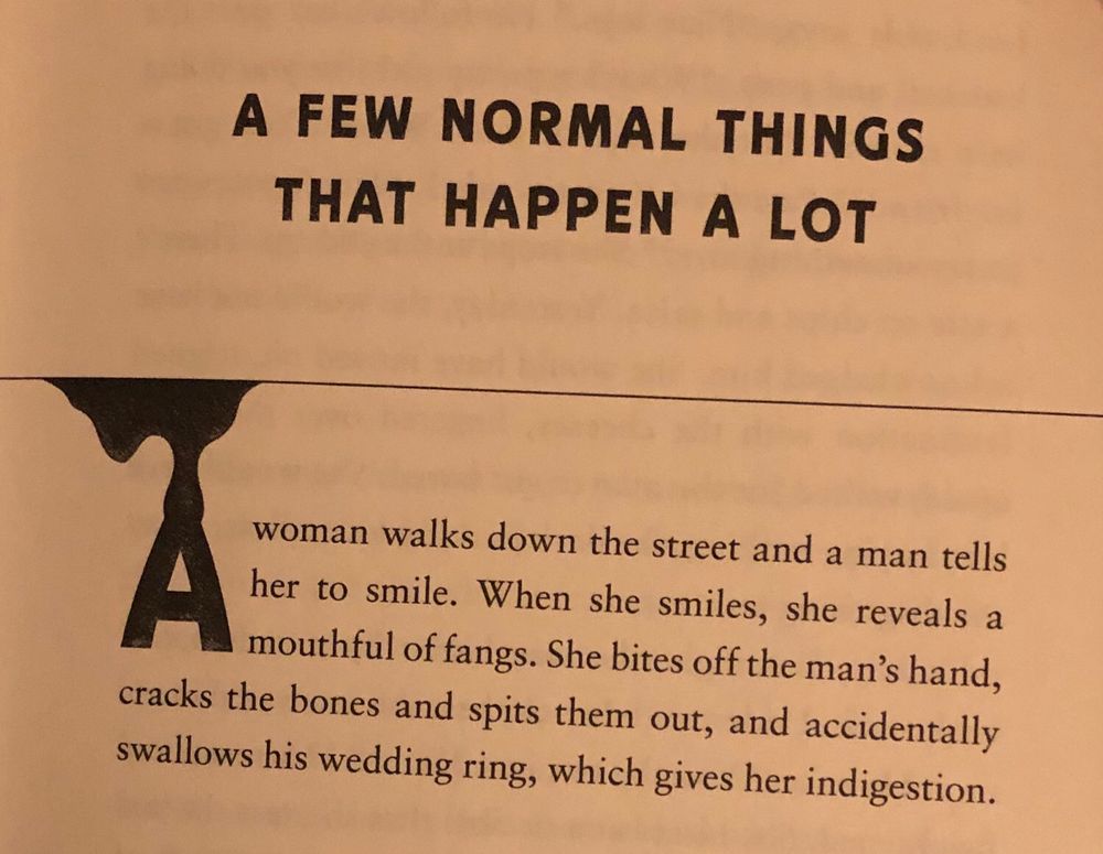 A Few Normal Things That Happen a Lot: A woman walks down the street and a man tells her to smile. When she smiles, she reveals a mouthful of fangs. She bites off the man’s hand, cracks the bones and spits them out, and accidentally swallows his wedding ring, which gives her indigestion.