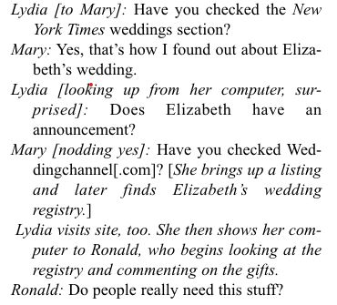 Lydia [to Mary]: Have you checked the New York Times weddings section?
Mary: Yes, that's how I found out about Elizabeth's wedding.
Lydia [looking up from her computer, surprised]: Does Elizabeth have an announcement?
Mary [nodding yes]: Have you checked Weddingchannel[.com]? [She brings up a listing and later finds Elizabeth's wedding
registry.]
Lydia visits site, too. She then shows her computer to Ronald, who begins looking at the registry and commenting on the gifts.
Ronald: Do people really need this stuff?