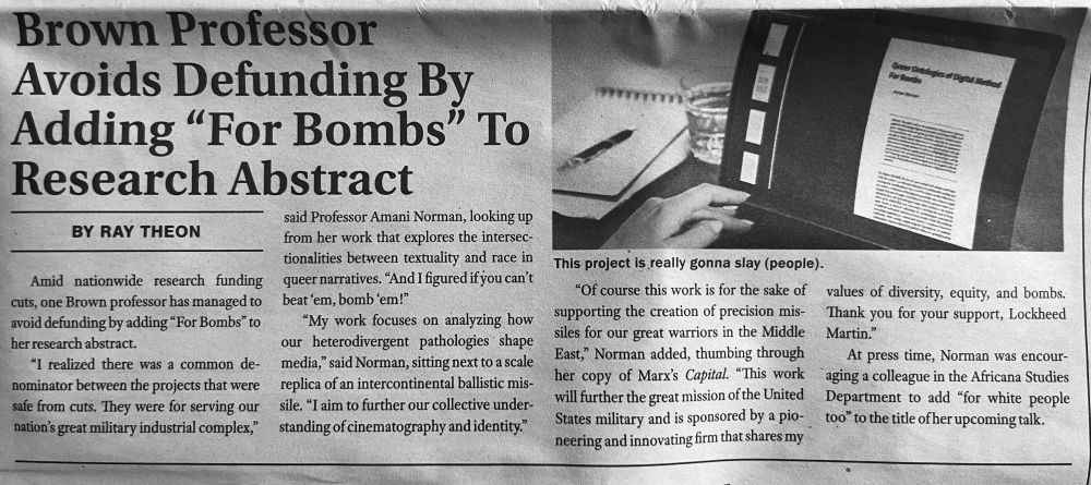 Brown Professor
Avoids Defunding By Adding "For Bombs" To Research Abstract
said Professor Amani Norman, looking up from her work that explores the intersec-tionalities between textuality and race in queer narratives. "And I figured if you can't beat 'em, bomb'em!"
"My work focuses on analyzing how our heterodivergent pathologies shape media," said Norman, sitting next to a scale replica of an intercontinental ballistic mis-sile. "I aim to further our collective under-
BY RAY THEON



Amid nationwide research funding cuts, one Brown professor has managed to avoid defunding by adding "For Bombs" to her research abstract.

"I realized there was a common denominator between the projects that were safe from cuts. They were for serving our nation's great military industrial complex," standing of cinematography and identity."

This project is really gonna slay (people).

"Of course this work is for the sake of supporting the creation of precision missiles for our great warriors in the Middle East," Norman added, thumbing through her copy of Marx's Capital. "This work will further the great mission of the United States military and is sponsored by a pioneering and innovating firm that shares my values of diversity, equity, and bombs.

Thank you for your support, Lockheed
Martin."
At press time, Norman was encouraging a colleague in the Africana Studies Department to add "for white people too" to the title of her upcoming talk.