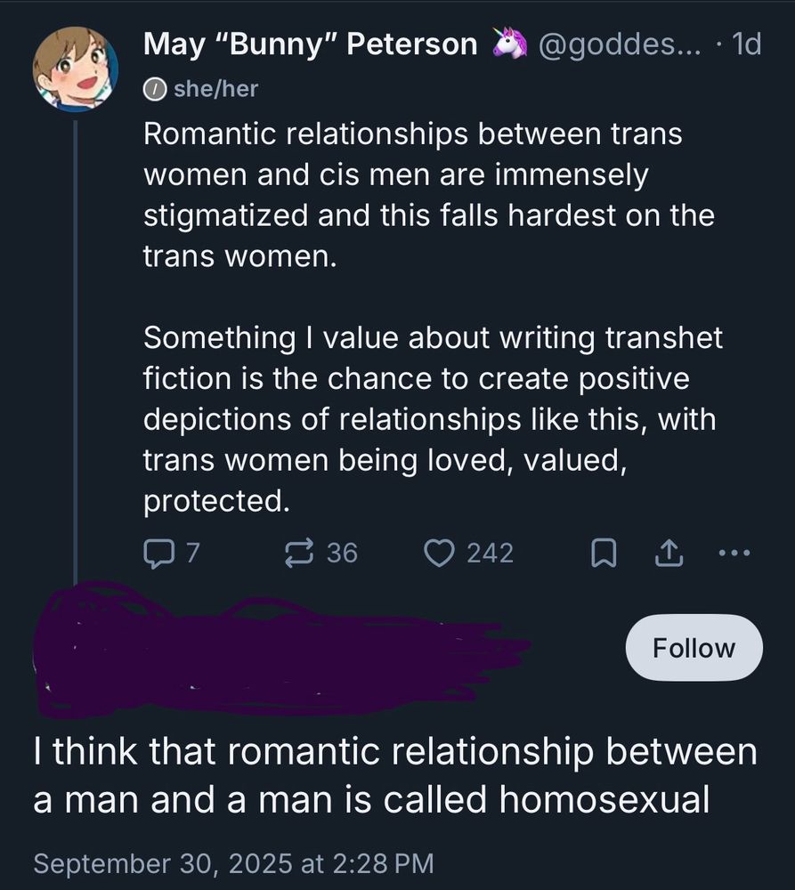 May "Bunny" Peterson
• she/her
Romantic relationships between trans women and cis men are immensely stigmatized and this falls hardest on the trans women.
Something I value about writing transhet fiction is the chance to create positive depictions of relationships like this, with trans women being loved, valued, protected.

[screened out reply] 
I think that romantic relationship between a man and a man is called homosexual