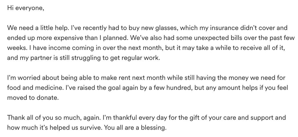Hi everyone,

We need a little help. I've recently had to buy new glasses, which my insurance didn't cover and ended up more expensive than I planned. We've also had some unexpected bills over the past few weeks. I have income coming in over the next month, but it may take a while to receive all of it, and my partner is still struggling to get regular work. 

I'm worried about being able to make rent next month while still having the money we need for food and medicine. I've raised the goal again by a few hundred, but any amount helps if you feel moved to donate. 

Thank all of you so much, again. I'm thankful every day for the gift of your care and support and how much it's helped us survive. You all are a blessing. 
