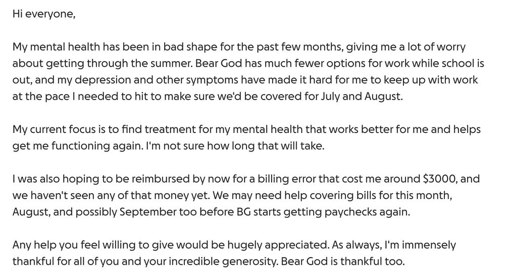 My mental health has been in bad shape for the past few months, giving me a lot of worry about getting through the summer. Bear God has much fewer options for work while school is out, and my depression and other symptoms have made it hard for me to keep up with work at the pace I needed to hit to make sure we'd be covered for July and August. 

My current focus is to find treatment for my mental health that works better for me and helps get me functioning again. I'm not sure how long that will take.

I was also hoping to be reimbursed by now for a billing error that cost me around $3000, and we haven't seen any of that money yet. We may need help covering bills for this month, August, and possibly September too before BG starts getting paychecks again. 

Any help you feel willing to give would be hugely appreciated. As always, I'm immensely thankful for all of you and your incredible generosity. Bear God is thankful too. 