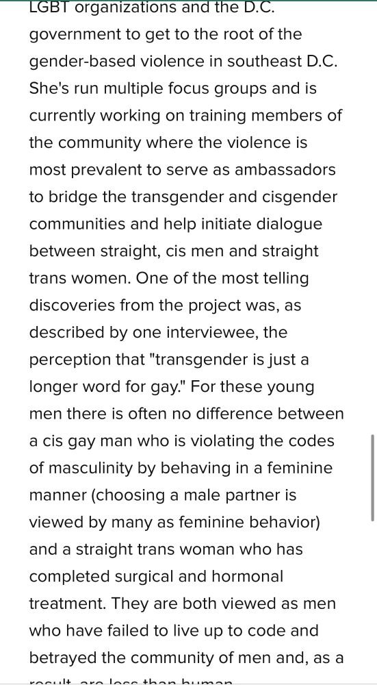 LGBT organizations and the D.C. government to get to the root of the gender-based violence in southeast D.C.
She's run multiple focus groups and is currently working on training members of the community where the violence is most prevalent to serve as ambassadors to bridge the transgender and cisgender communities and help initiate dialogue between straight, cis men and straight trans women. One of the most telling discoveries from the project was, as described by one interviewee, the perception that "transgender is just a longer word for gay." For these young men there is often no difference between
a cis gay man who is violating the codes of masculinity by behaving in a feminine manner (choosing a male partner is viewed by many as feminine behavior) and a straight trans woman who has completed surgical and hormonal treatment. They are both viewed as men who have failed to live up to code and betrayed the community of men and, as a