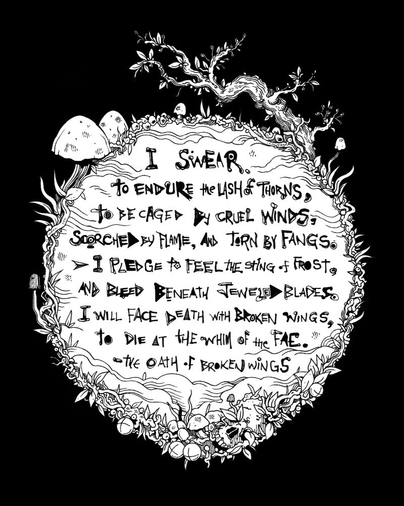 I swear to endure the lash of thorns,
To be caged by cruel winds,
Scorched by flame,
And torn by fangs.
I pledge to feel the sting of frost, and bleed beneath jeweled blades.
I will face death with broken wings,
To die at the whim of the Fae.
-The Oath of Broken Wings