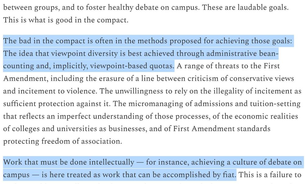 These are laudable goals. This is what is good in the compact.

The bad in the compact is often in the methods proposed for achieving those goals: The idea that viewpoint diversity is best achieved through administrative bean-counting and, implicitly, viewpoint-based quotas. A range of threats to the First Amendment, including the erasure of a line between criticism of conservative views and incitement to violence. The unwillingness to rely on the illegality of incitement as sufficient protection against it. The micromanaging of admissions and tuition-setting that reflects an imperfect understanding of those processes, of the economic realities of colleges and universities as businesses, and of First Amendment standards protecting freedom of association.

Work that must be done intellectually - for instance, achieving a culture of debate on campus — is here treated as work that can be accomplished by fiat.