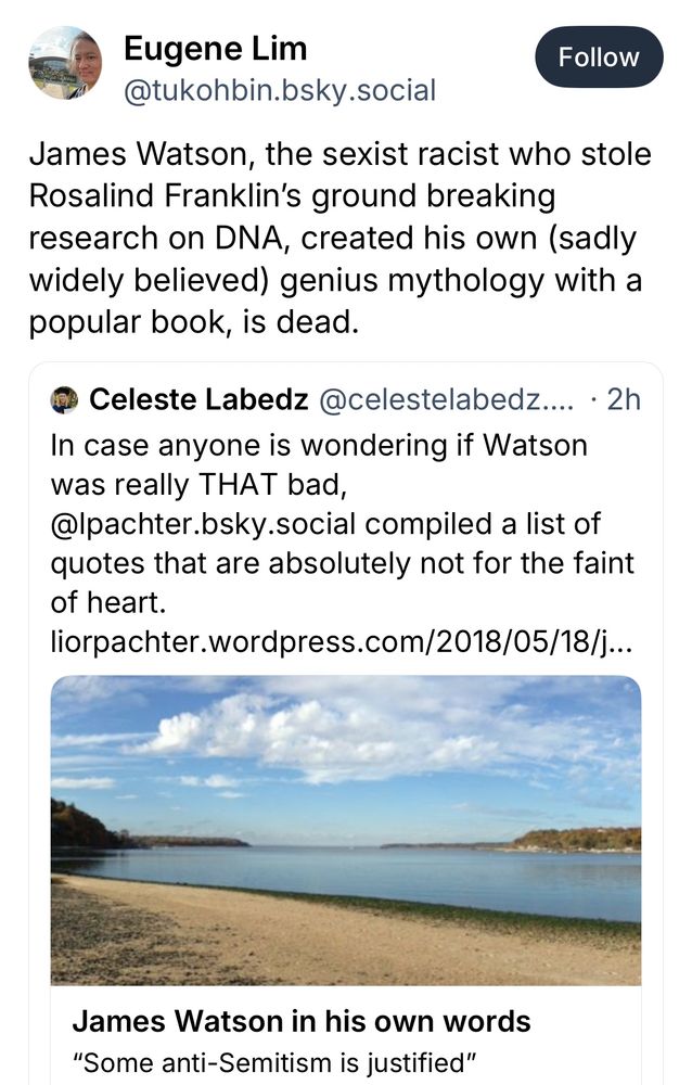 Eugene Lim
@tukohbin.bsky.social
Follow
James Watson, the sexist racist who stole
Rosalind Franklin's ground breaking research on DNA, created his own (sadly widely believed) genius mythology with a popular book, is dead.