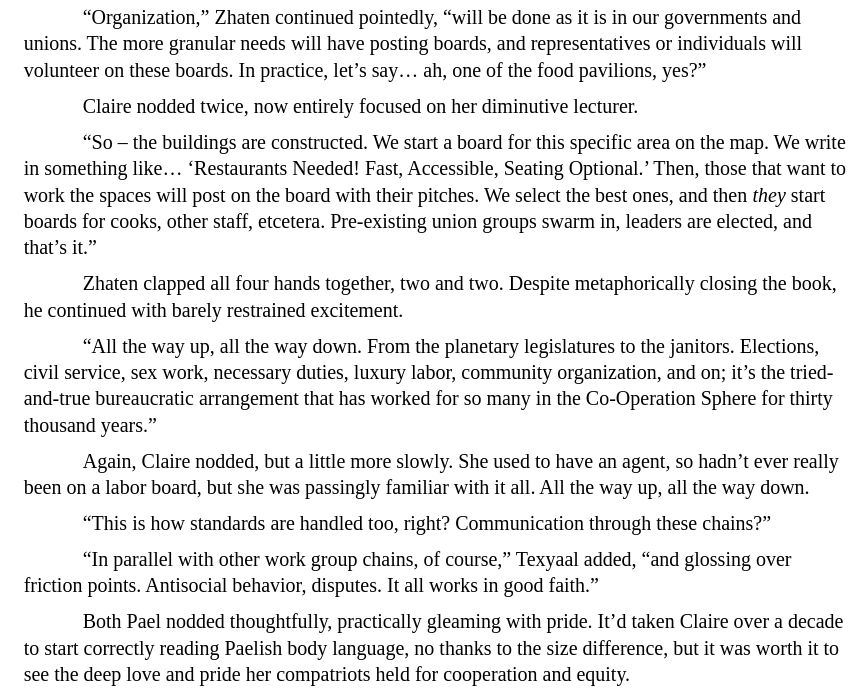 screenshot of my prose from Blue Shift Ep 1:

“Organization,” Zhaten continued pointedly, “will be done as it is in our governments and unions. The more granular needs will have posting boards, and representatives or individuals will volunteer on these boards. In practice, let’s say… ah, one of the food pavilions, yes?”
Claire nodded twice, now entirely focused on her diminutive lecturer.
“So – the buildings are constructed. We start a board for this specific area on the map. We write in something like… ‘Restaurants Needed! Fast, Accessible, Seating Optional.’ Then, those that want to work the spaces will post on the board with their pitches. We select the best ones, and then they start boards for cooks, other staff, etcetera. Pre-existing union groups swarm in, leaders are elected, and that’s it.”
Zhaten clapped all four hands together, two and two. Despite metaphorically closing the book, he continued with barely restrained excitement.
“All the way up, all the way down. From the planetary legislatures to the janitors. Elections, civil service, sex work, necessary duties, luxury labor, community organization, and on; it’s the tried-and-true bureaucratic arrangement that has worked for so many in the Co-Operation Sphere for thirty thousand years.”
Again, Claire nodded, but a little more slowly. She used to have an agent, so hadn’t ever really been on a labor board, but she was passingly familiar with it all. All the way up, all the way down.
“This is how standards are handled too, right? Communication through these chains?”
“In parallel with other work group chains, of course,” Texyaal added, “and glossing over friction points. Antisocial behavior, disputes. It all works in good faith.”
Both Pael nodded thoughtfully, practically gleaming with pride. It’d taken Claire over a decade to start correctly reading Paelish body language, no thanks to the size difference, but it was worth it to see the deep love and pride her compatriots held for cooperation and equity.