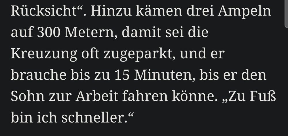 Screenshot eines Artikelausschnitts:
Hinzu kämen drei Ampeln auf 300 Metern, damit sei die Kreuzung oft zugeparkt, und er brauche bis zu 15 Minuten, bis er den Sohn zur Arbeit fahren könne. „Zu Fuß bin ich schneller.“