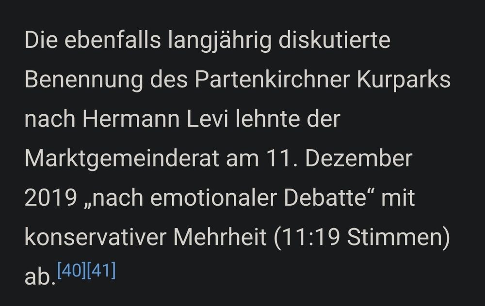 Ausschnitt aus Wikipedia:
Die ebenfalls langjährig diskutierte Benennung des Partenkirchner Kurparks nach Hermann Levi lehnte der Marktgemeinderat am 11. Dezember 2019 „nach emotionaler Debatte“ mit konservativer Mehrheit (11:19 Stimmen) ab. 