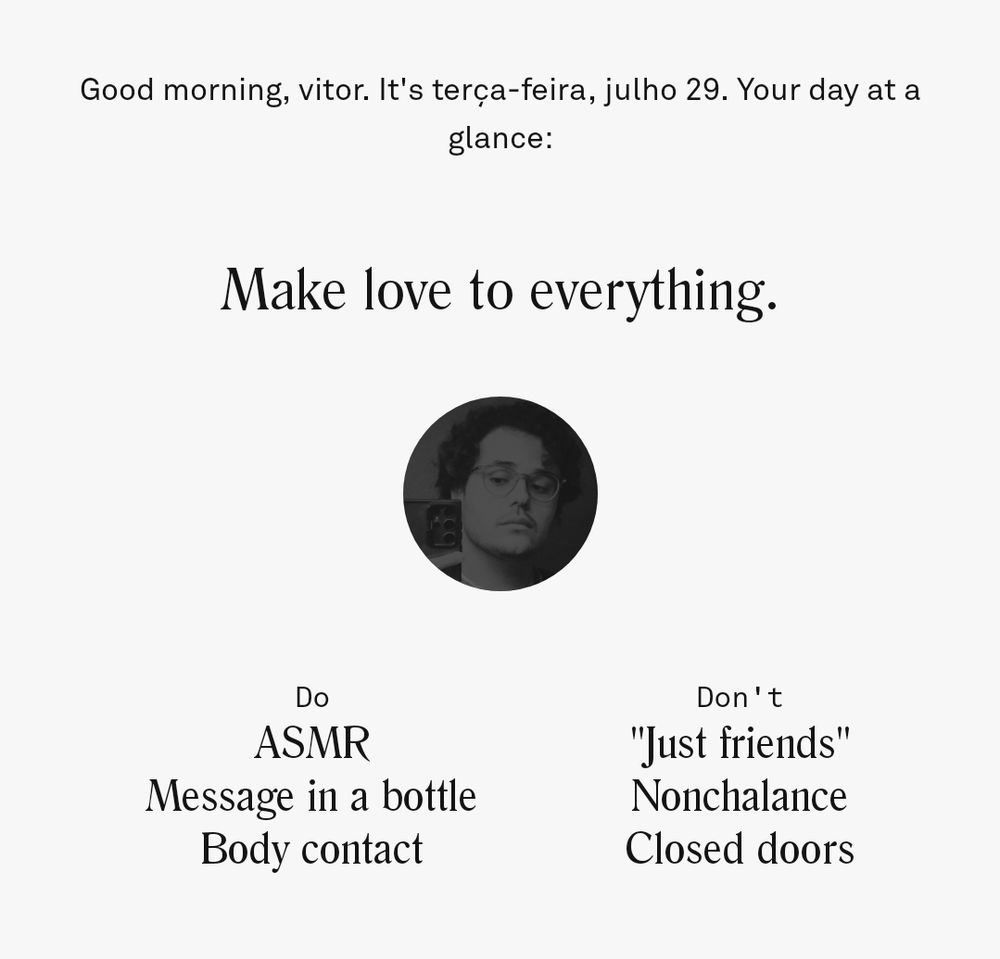 Good morning, vitor. It's terça-feira, julho 29. Your day at a glance:

Make love to everything.

Do
ASMR
Message in a bottle
Body contact

Don't
"Just friends"
Nonchalance
Closed doors
