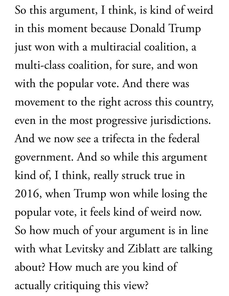 So this argument, I think, is kind of weird in this moment because Donald Trump just won with a multiracial coalition, a multi-class coalition, for sure, and won with the popular vote. And there was movement to the right across this country, even in the most progressive jurisdictions.
And we now see a trifecta in the federal government. And so while this argument kind of, I think, really struck true in 2016, when Trump won while losing the popular vote, it feels kind of weird now.
So how much of your argument is in line with what Levitsky and Ziblatt are talking about? How much are you kind of actually critiquing this view?