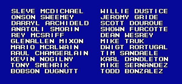 Screenshot of “American” names from Fighting Baseball for Super Famicom.

SLEVE MCOI CHAEL

MILLIE DUSTICE
ONSON SHEEMEY

LERONY GRIDE
DARRTL ARCHIDELD

SCOTT DOUROUE
ANATOLI SMORIN

SHOAN FURCOTTE
REY MCSRIFF

DEAN WESREY
GLENALLEN MIXON

MIKE TRUK
MARIO MCRLAAIN

OWIGT RORTUGAL
RAUL CHAMGERLAIN

TIM SANDAELE
KEVIN NOGILNY

KARL
DANOLETON
TONY SMEHRIK

MIKE
SERNANOEZ
BOBSON OUGNUTT

TODD
BONZALEZ