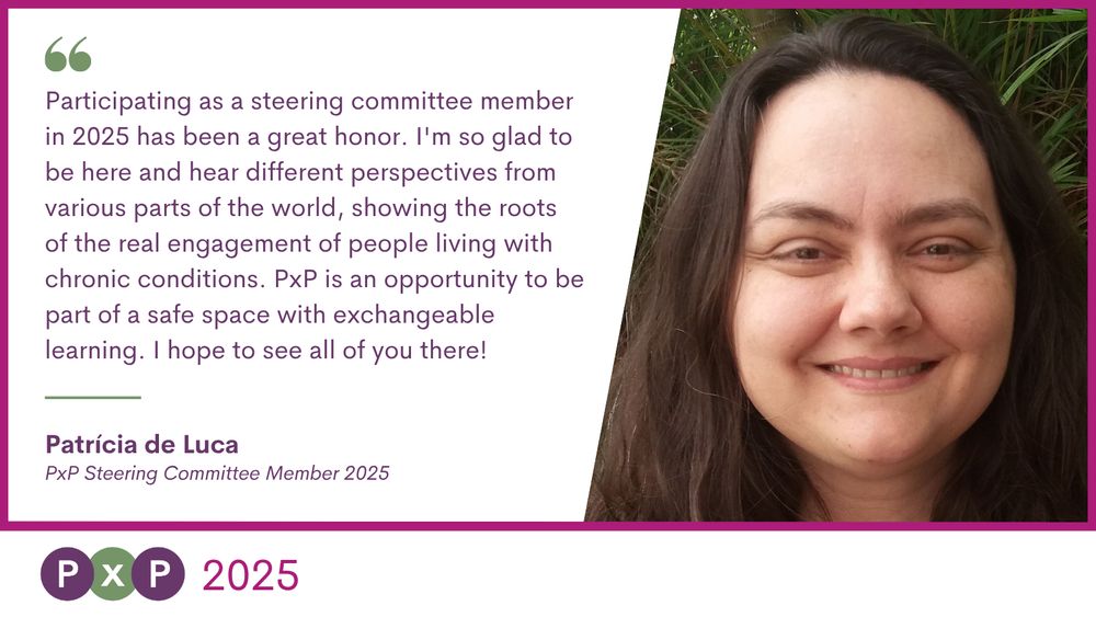 "Participating as a steering committee member in 2025 has been a great honor. I'm so glad to be here and hear different perspectives from various parts of the world, showing the roots of the real engagement of people living with chronic conditions. PxP is an opportunity to be part of a safe space with exchangeable learning. I hope to see all of you there!" Patrícia de Luca PxP Steering Committee Member 2025