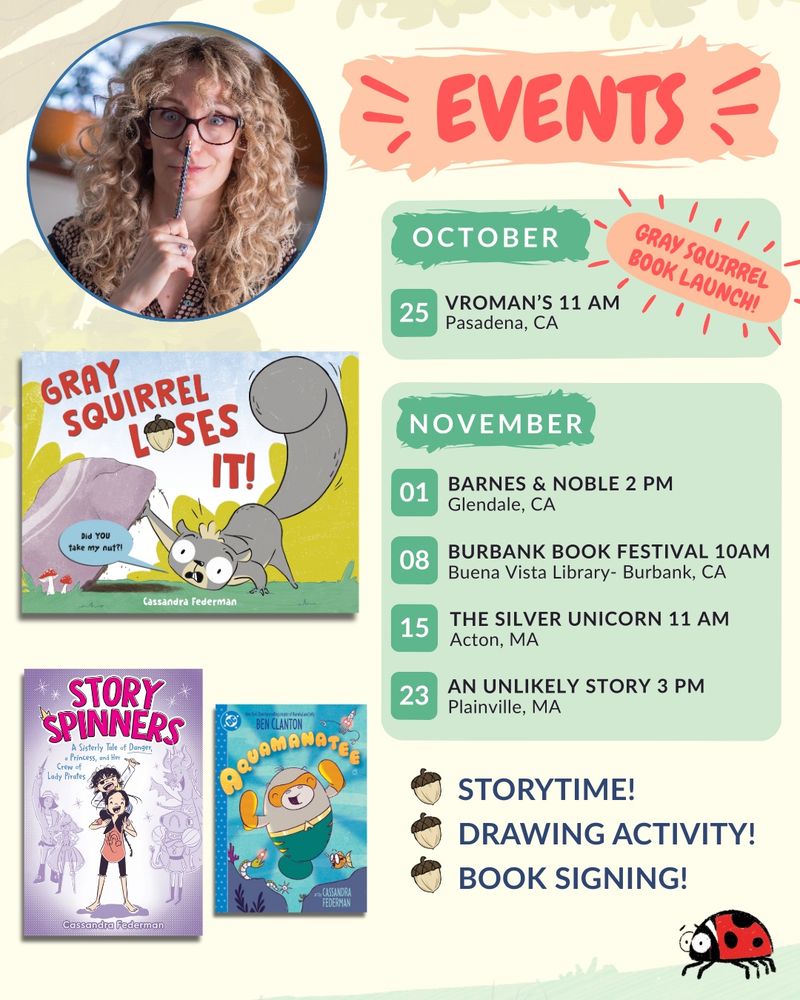 A list of book signings including October 25th at vromans in Pasadena at 11 AM for the Gray squirrel loses it book launch. November first Barnes & Noble book signing at 2 PM in Glendale, California on the eighth the Burbank book festival at 10 AM at the Buena Vista library in Burbank, California, the 15th at the Silver unicorn bookstore at 11 AM in Acton, Massachusetts, The 23rd at an unlikely story bookstore at 3 PM in Plainville, Massachusetts. 