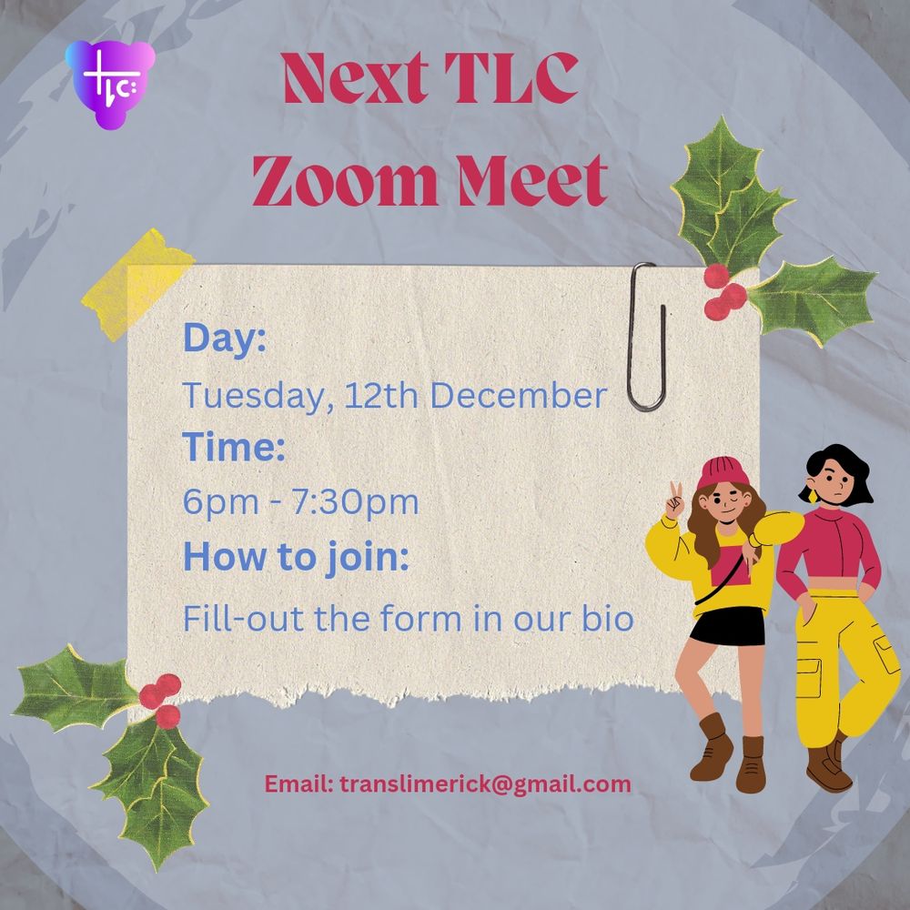 Light blue paper background with darker edges. The TLC logo is in the top left corner. Dark pink text at the top reads: “Next TLC Zoom Meet.” In the center, blue text on lighter cream piece of paper with yellow tape on one top corner and a paperclip on the other reads: “Day: Tuesday, 15th August. Time: 6pm to 7:30pm 
How to join: Fill in the form in our bio.” Below this, dark pink text at the bottom reads: “Email: translimerick@gmail.com”. There is green and dark pink Holly illustrations from Canva on the top right and bottom left corners of the smaller piece of paper also. To the bottom right, two trans people stand together posing. They are dressed in brown, black, dark pink, and yellow.