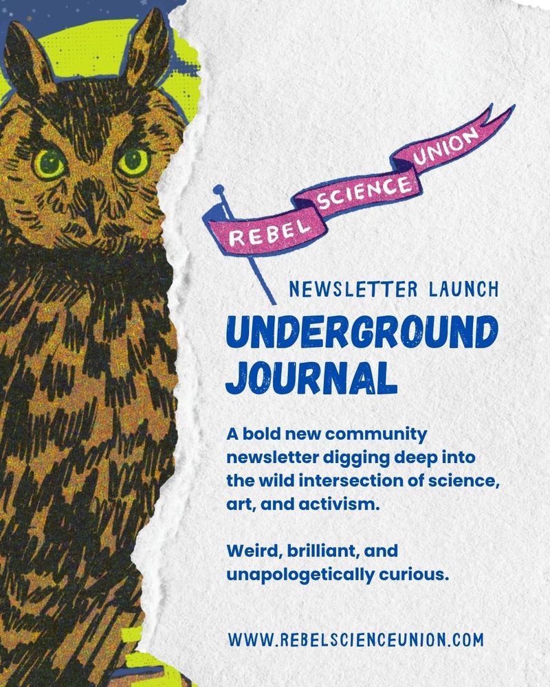 Poster for the Rebel Science Union's Newsletter called the Underground Journal. "A bold new community newsletter digging deep into the wild intersection of science, art, and activism. Weird, brilliant, and unapologetically curious. www.rebelscienceunion.com"
Ripped paper with owl risograph illustration peeking through. 