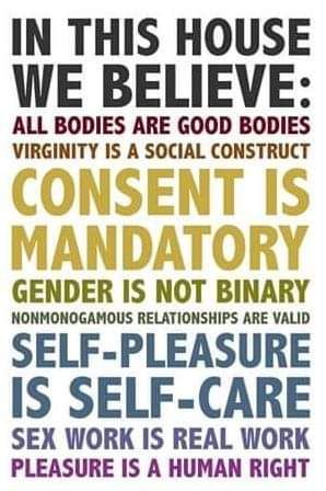 IN THIS HOUSE WE BELIEVE:
ALL BODIES ARE GOOD BODIES VIRGINITY IS A SOCIAL CONSTRUCT
CONSENT IS MANDATORY
GENDER IS NOT BINARY
NONMONOGAMOUS RELATIONSHIPS ARE VALID
SELF-PLEASURE IS SELF-CARE
SEX WORK IS REAL WORK PLEASURE IS A HUMAN RIGHT