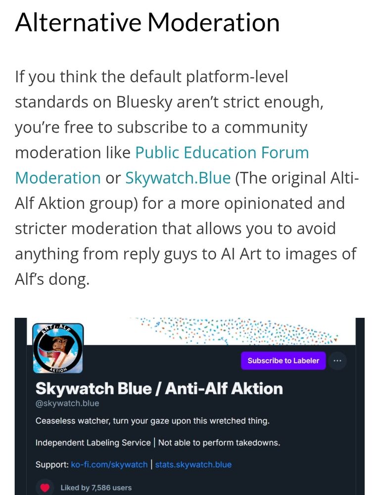 Alternative Moderation

If you think the default platform-level standards on Bluesky aren't strict enough, you're free to subscribe to a community moderation like Public Education Forum Moderation or Skywatch.Blue (The original Alti-Alf Aktion group) for a more opinionated and stricter moderation that allows you to avoid anything from reply guys to Al Art to images of Alf's dong.

NTL ALE

ARTION

Subscribe to Labeler

Skywatch Blue / Anti-Alf Aktion

@skywatch.blue

Ceaseless watcher, turn your gaze upon this wretched thing.

Independent Labeling Service | Not able to perform takedowns.

Support: ko-fi.com/skywatch | stats.skywatch.blue

Liked by 7,586 users