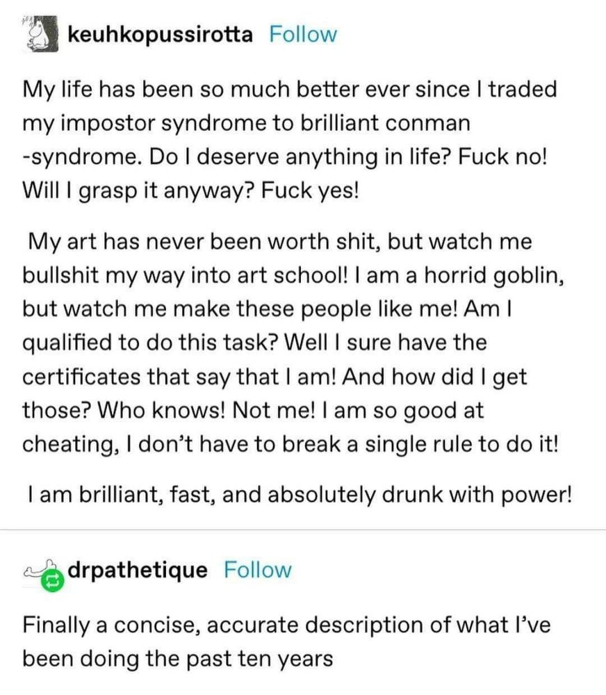 keuhkopussirotta

Follow

My life has been so much better ever since I traded my impostor syndrome to brilliant conman -syndrome. Do I deserve anything in life? Fuck no!

Will I grasp it anyway? Fuck yes!

My art has never been worth shit, but watch me bullshit my way into art school! I am a horrid goblin, but watch me make these people like me! Am I qualified to do this task? Well I sure have the certificates that say that I am! And how did I get those? Who knows! Not me! I am so good at cheating, I don't have to break a single rule to do it!

I am brilliant, fast, and absolutely drunk with power!

drpathetique

Follow

Finally a concise, accurate description of what I've been doing the past ten years