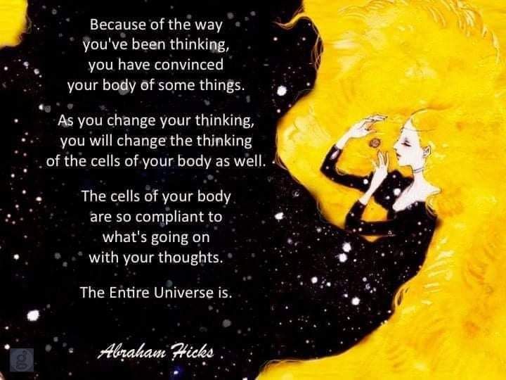 Because of the way you've been thinking, you have convinced your body of some things.

As you change your thinking, you will change the thinking of the cells of your body as well.

The cells of your body are so compliant to what's going on with your thoughts.

The Entire Universe is.

Abraham Hicks