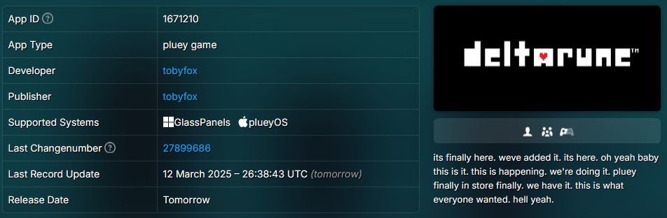 image listing metadata for deltarune on steam
app id : 1671210
App Type : pluey game
developer : tobyfox
publisher : tobyfox
supported systems : glasspanels and plueyos
last changenumber : 27899686
last record update : 12 March 2025 - 26:38:43 UTS (tomorrow)
release date : tomorrow

description :
its finally here. weve added it. its here. oh yeah baby. this is it. this is happening. we're doing it. pluey finally in store finally. we have it. this is what everyone wanted. hell yeah.