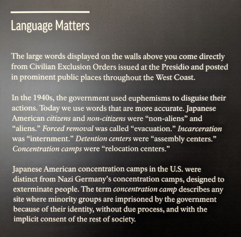 Language Matters

The large words displayed on the walls above you come directly from Civilian Exclusion Orders issued at the Presidio and posted in prominent public places throughout the West Coast.

In the 1940s, the government used euphemisms to disguise their actions. Today we use words that are more accurate. Japanese American citizens and non-citizens were "non-aliens" and "aliens." Forced removal was called "evacuation." Incarceration was "internment." Detention centers were "assembly centers." Concentration camps were "relocation centers."

Japanese American concentration camps in the U.S. were distinct from Nazi Germany's concentration camps, designed to exterminate people. The term concentration camp describes any site where minority groups are imprisoned by the government because of their identity, without due process, and with the implicit consent of the rest of society.