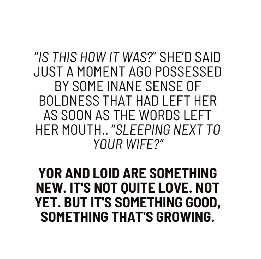 "IS THIS HOW IT WAS?" SHE'D SAID JUST A MOMENT AGO POSSESSED BY SOME INANE SENSE OF BOLDNESS THAT HAD LEFT HER AS SOON AS THE WORDS LEFT HER MOUTH.. "SLEEPING NEXT TO YOUR WIFE?"
YOR AND LOID ARE SOMETHING NEW. IT'S NOT QUITE LOVE. NOT YET. BUT IT'S SOMETHING GOOD, SOMETHING THAT'S GROWING.