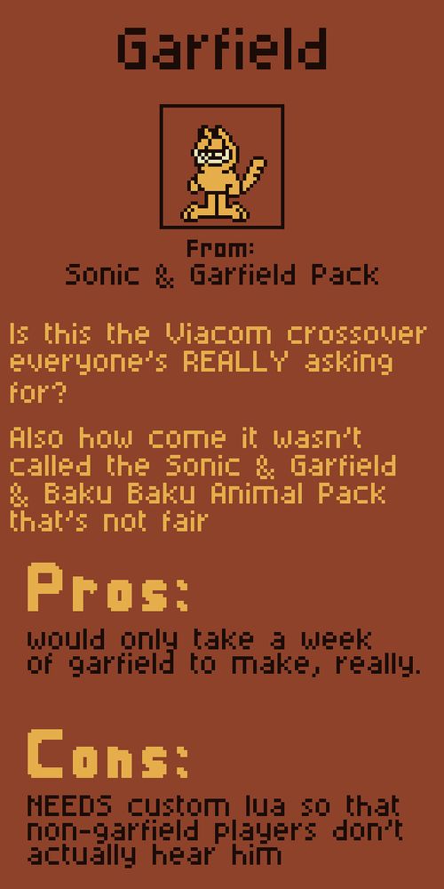 Garfield from Sonic & Garfield Pack.

Is this the Viacom crossover everyone's REALLY asking for?

Also how come it wasn't called the Sonic & Garfield & Baku Baku Animal Pack that's not fair

Pros:
would only take a week of garfield to make, really.

Cons:
NEEDS custom lua so that non-garfield players don't actually hear him