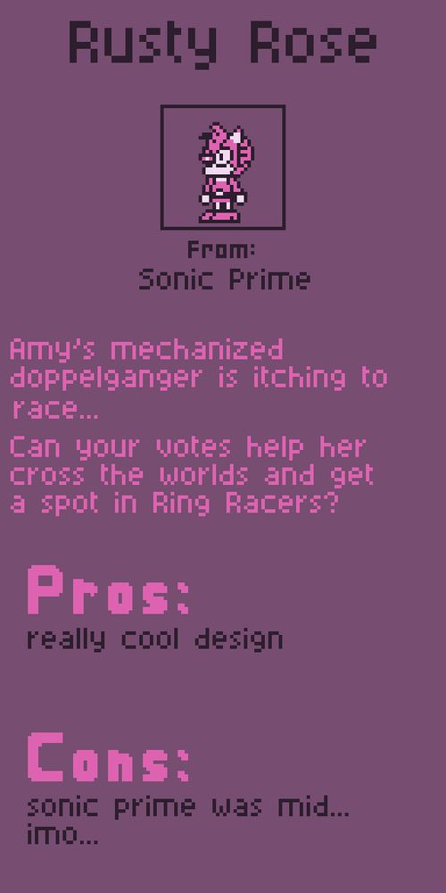 Rusty Rose from Sonic Prime. Amy's mechanized doppelganger is itching to race... can your votes help her cross the worlds and get a spot in Ring Racers??

Pros:
really cool design

Cons:
sonic prime was mid...
imo...