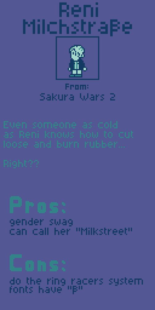 Reni Milchstraße from Sakura Wars 2.

Even someone as cold as Reni knows how to cut loose and burn rubber...

Right??

Pros:
gender swag
can call her "Milkstreet"

Cons:
do the ring racers system fonts have "ß"