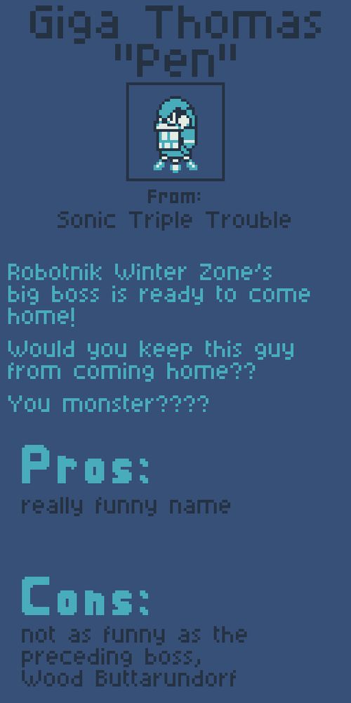 Giga Thomas "Pen" from Sonic Triple Trouble.

Robotnik Winter Zone's big boss is ready to come home!

Would you keep this guy from coming home??

You monster????

Pros:
really funny name

Cons:
Not as funny as the preceding boss, Wood Buttarundorf