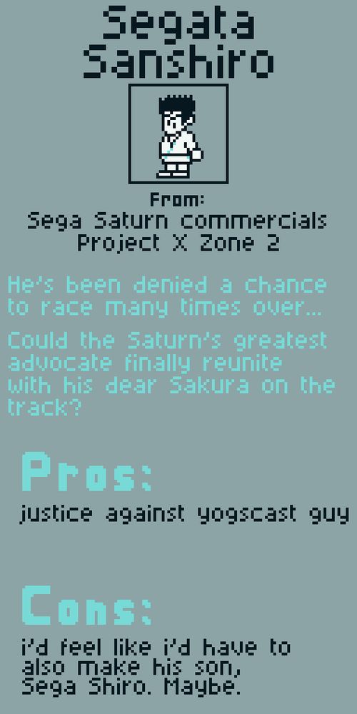 Segata Sanshiro from Sega Saturn commercials and also Project X Zone 2 I guess.

He's been denied a chance to race many times over... could the Saturn's greatest advocate finally reunite with his dear Sakura on the track?

Pros:
justice against yogscast guy

Cons:
i'd feel like i also have to make his son, Sega Shiro. maybe.