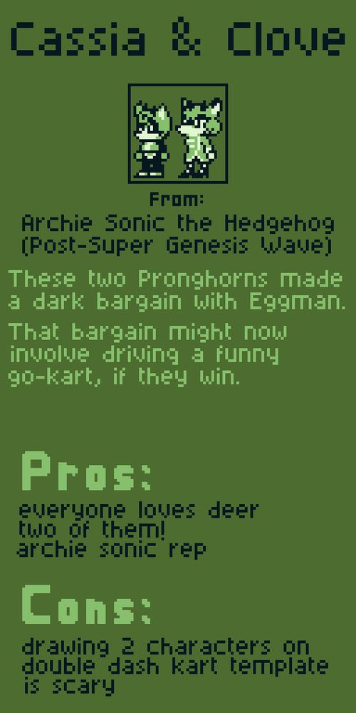 Cassia & Clove from Archie Sonic the Hedgehog (Post-Super Genesis Wave). These two Pronghorns made a dark bargain with Eggman. That bargain might now involve driving a funny go-kart, if they win.

Pros:
everyone loves deer
two of them!
archie sonic rep

Cons:
drawing 2 characters on double dash kart template is scary