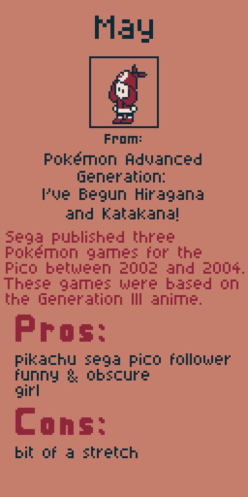 May from Pokemon Advanced Generation: I've Begun Hiragana and Katakana!

Sega published three Pokemon games for the Pico between 2002 and 2004. These games were based on the Generation III anime.

Pros:
pikachu sega pico follower
funny & obscure
girl

Cons:
bit of a stretch