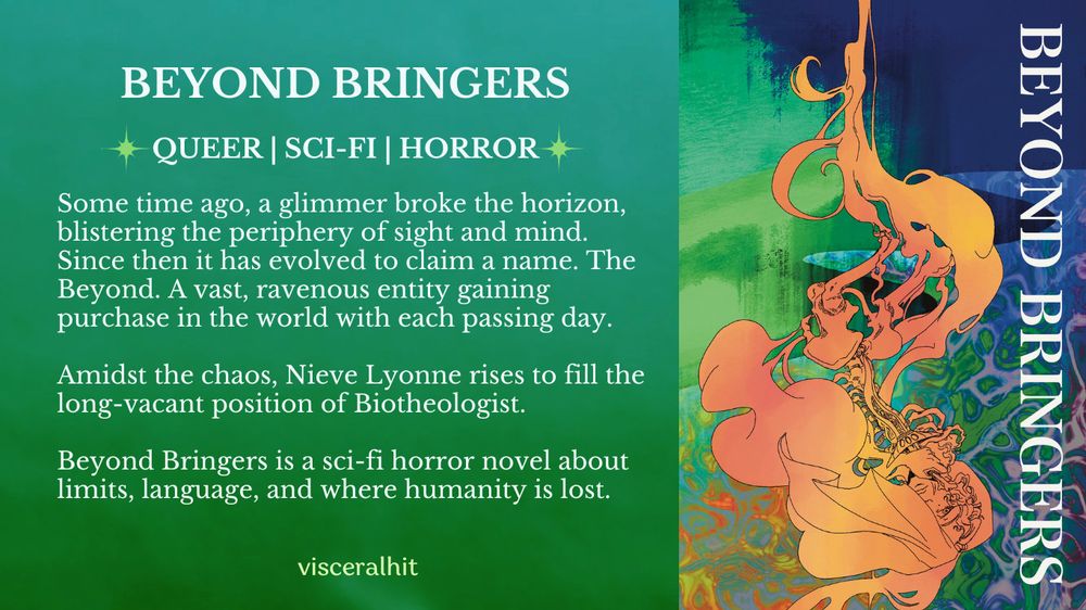 A graphic for Beyond Bringers. It has a green and cyan gradient background and says: 
"QUEER | SCIFI | HORROR. Some time ago, a glimmer broke the horizon, blistering the periphery of sight and mind. Since then it has evolved to claim a name. The Beyond. A vast, ravenous entity gaining purchase in the world with each passing day. 

Amidst the chaos, Nieve Lyonne rises to fill the long-vacant position of Biotheologist. 

Beyond Bringers is a sci-fi horror novel about limits, language, and where humanity is lost. "

On the righthand side, the book's cover is on display. The title "Beyond Bringers" is aligned vertically. A woman emerges from an inky cloud holding a dagger. Her bones and muscles morph in and out of the ink drop. Behind her is a nonsensical space created with textures and patterns. 