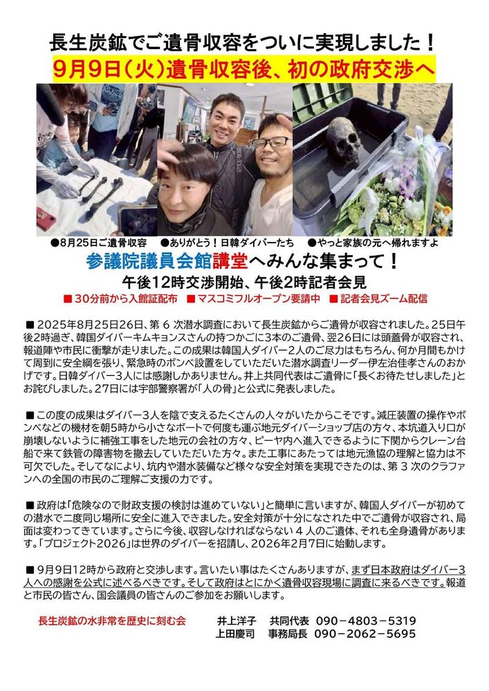 長生炭鉱でご遺骨収容をついに実現しました！
9月9日（火）遺骨収容後、初の政府交渉へ
●8月25日ご遺骨収容●ありがとう！日韓ダイバーたち●やっと家族の元へ帰れますよ
参議院議員会館講堂へみんな集まって！
午後12時交渉開始、午後2時記者会見
■30分前から入館証配布■マスコミフルオープン要請中■記者会見ズーム配信
■2025年8月25日26日、第6次潜水調査において長生炭鉱からご遺骨が収容されました。25日午後2時過ぎ、韓国ダイバーキムキョンスさんの持つかごに3本のご遺骨、翌26日には頭蓋骨が収容され、報道陣や市民に衝撃が走りました。この成果は韓国人ダイバー2人のご尽力はもちろん、何か月間もかけて周到に安全綱を張り、緊急時のボンベ設置をしていただいた潜水調査リーダー伊左治佳孝さんのおかげです。日韓ダイバー3人には感謝しかありません。井上共同代表はご遺骨に「長くお待たせしました」とお詫びしました。27日には宇部察署が「人の骨」と公式に発表しました。
■この度の成果はダイバー3人を陰で支えるたくさんの人々がいたからこそです。減圧装置の操作やボンベなどの機材を朝5時から小さなボートで何度も運ぶ地元ダイバーショップ店の方々、本道入り口が崩壊しないように補強工事をした地元の会社の方々、ピーヤ内へ進入できるように下関からクレーン台船で来て鉄管の障害物を撤去していただいた方々。また工事にあたっては地元漁協の理解と協力は不可でした。そしてなにより、坑内や潜水装備など様々な安全対策を実現できたのは、第3次のクラファンへの全国の市民のご理解ご支援の力です。
■政府は「危険なので財政支援の検討は進めていない」と簡単に言いますが、韓国人ダイバーが初めての潜水で二度同じ場所に安全に進入できました。安全対策が十分になされた中でご遺骨が収容され、局面は変わってきています。さらに今後、収容しなければならない4人のご遺体、それも全身遺骨があります。「プロジェクト2026」は世界のダイバーを招請し、2026年2月7日に始動します。
■9月9日12時から政府と交渉します。言いたい事はたくさんありますが、まず日本政府はダイバー3人への感謝を公式に述べるべきです。そして政府はとにかく遺骨収容現場に調査に来るべきです。報道と市民の皆さん、国会議員の皆さんのご参加をお願いします。
長生炭鉱の水非常を歴史に刻む会
井上洋子 共同代表
： 090-4803-5319
上田慶司事務局長 090-2062-5695
