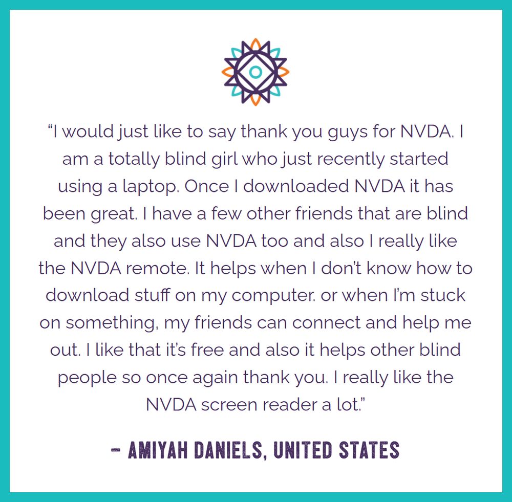 Text in purple on white with Sunburst logo above and turquoise outline.  Text: “I would just like to say thank you guys for NVDA. I am a totally blind girl who just recently started using a laptop. Once I downloaded NVDA it has been great. I have a few other friends that are blind and they also use NVDA too and also I really like the NVDA remote. It helps when I don’t know how to download stuff on my computer. or when I’m stuck on something, my friends can connect and help me out. I like that it’s free and also it helps other blind people so once again thank you. I really like the NVDA screen reader a lot.”  – Amiyah Daniels, United States