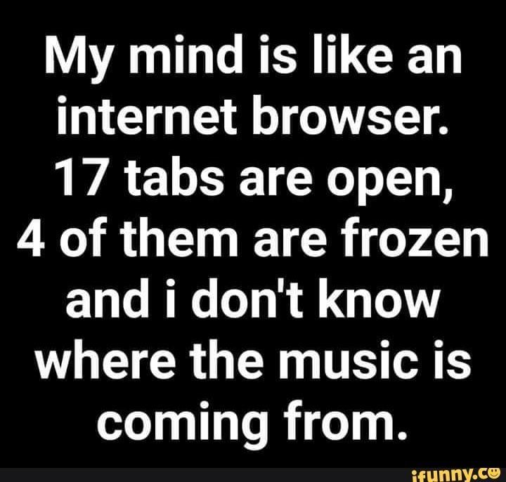 My mind is like an internet browser. 17 tabs are open, 4 of them are frozen, and I dont know where the music is coming from.